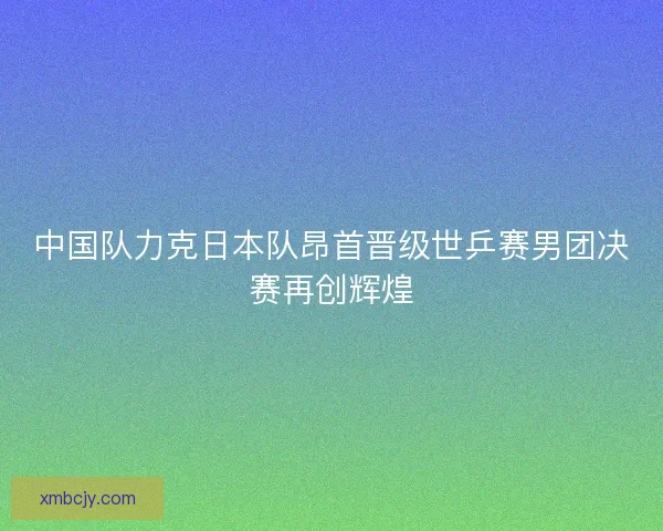 中国队力克日本队昂首晋级世乒赛男团决赛再创辉煌