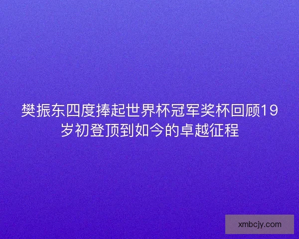 樊振东四度捧起世界杯冠军奖杯回顾19岁初登顶到如今的卓越征程