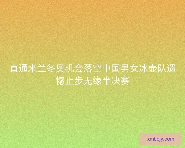 直通米兰冬奥机会落空中国男女冰壶队遗憾止步无缘半决赛